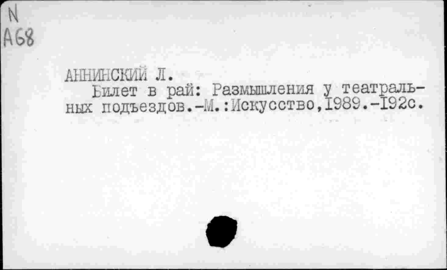 ﻿N
АННИНСКИЙ Л.
Билет в рай: Размышления у театральных подъездов. -М.: Искусство, 1989. -192с.